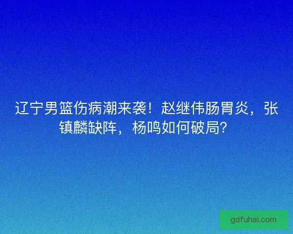 辽宁男篮伤病潮来袭！赵继伟肠胃炎，张镇麟缺阵，杨鸣如何破局？