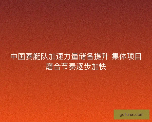 中国赛艇队加速力量储备提升 集体项目磨合节奏逐步加快