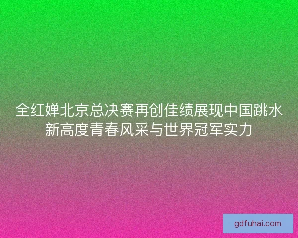 全红婵北京总决赛再创佳绩展现中国跳水新高度青春风采与世界冠军实力