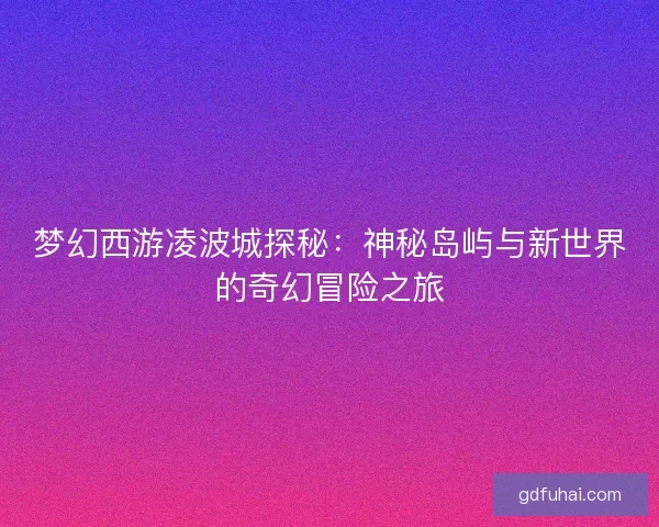 梦幻西游凌波城探秘：神秘岛屿与新世界的奇幻冒险之旅