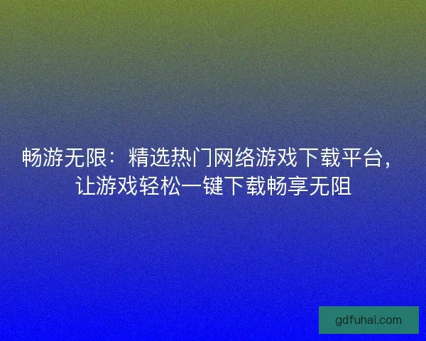畅游无限：精选热门网络游戏下载平台，让游戏轻松一键下载畅享无阻