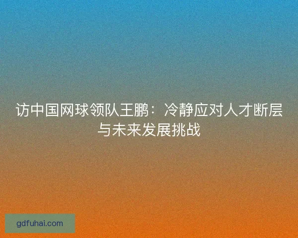 访中国网球领队王鹏：冷静应对人才断层与未来发展挑战