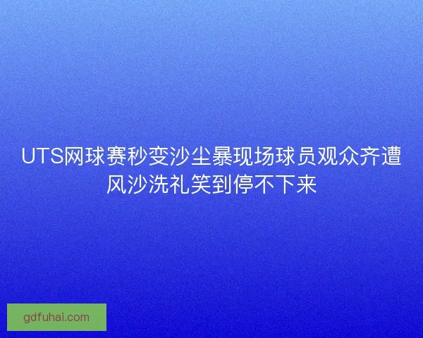 UTS网球赛秒变沙尘暴现场球员观众齐遭风沙洗礼笑到停不下来